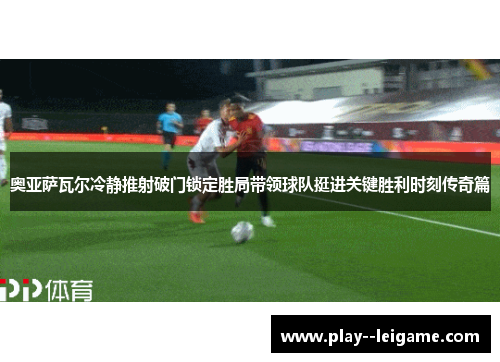 奥亚萨瓦尔冷静推射破门锁定胜局带领球队挺进关键胜利时刻传奇篇