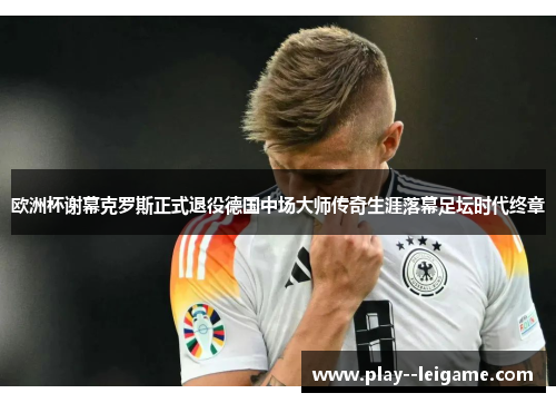 欧洲杯谢幕克罗斯正式退役德国中场大师传奇生涯落幕足坛时代终章 欧洲杯谢幕克罗斯正式退役德国中场大师传奇生涯落幕足坛时代终章