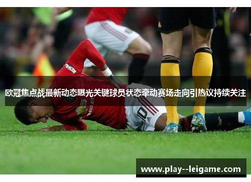 欧冠焦点战最新动态曝光关键球员状态牵动赛场走向引热议持续关注