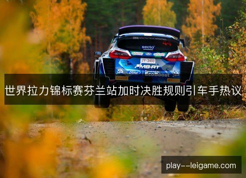 世界拉力锦标赛芬兰站加时决胜规则引车手热议
